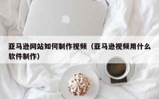 江门亚马逊网站如何制作视频（亚马逊视频用什么软件制作）
