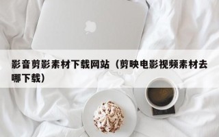 江门影音剪影素材下载网站（剪映电影视频素材去哪下载）